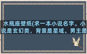 水瓶座壁纸(求一本小说名字。小说是玄幻类，背景是星域。男主是双子座的，有两个人格。背景挺大的，门派很多，像蜀山)