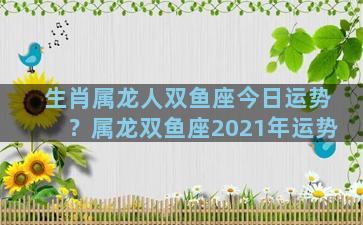 生肖属龙人双鱼座今日运势？属龙双鱼座2021年运势