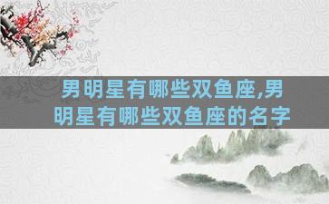 男明星有哪些双鱼座,男明星有哪些双鱼座的名字