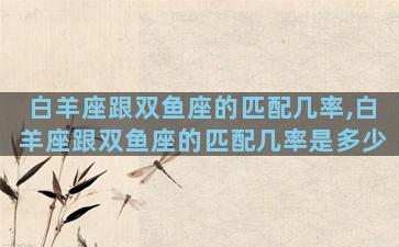 白羊座跟双鱼座的匹配几率,白羊座跟双鱼座的匹配几率是多少