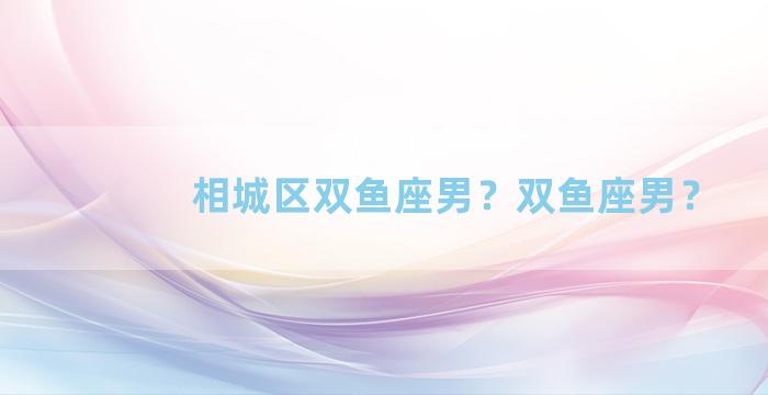 相城区双鱼座男？双鱼座男？