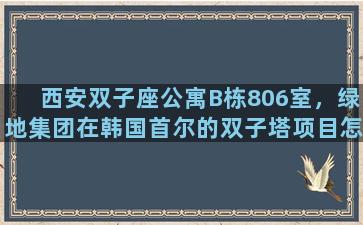 西安双子座公寓B栋806室，绿地集团在韩国首尔的双子塔项目怎么样