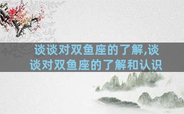 谈谈对双鱼座的了解,谈谈对双鱼座的了解和认识