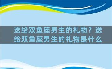 送给双鱼座男生的礼物？送给双鱼座男生的礼物是什么