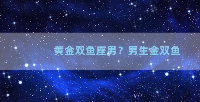 黄金双鱼座男？男生金双鱼